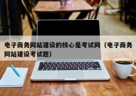 电子商务网站建设的核心是考试网（电子商务网站建设考试题）