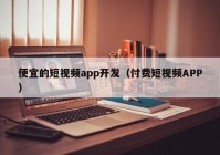 便宜的短视频app开发（付费短视频APP）